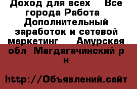 Доход для всех  - Все города Работа » Дополнительный заработок и сетевой маркетинг   . Амурская обл.,Магдагачинский р-н